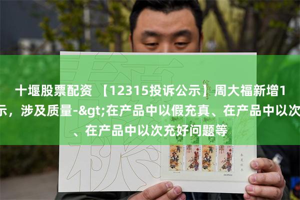 十堰股票配资 【12315投诉公示】周大福新增11件投诉公示，涉及质量->在产品中以假充真、在产品中以次充好问题等