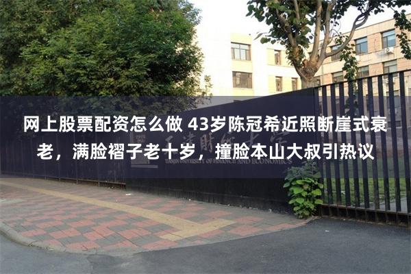 网上股票配资怎么做 43岁陈冠希近照断崖式衰老，满脸褶子老十岁，撞脸本山大叔引热议