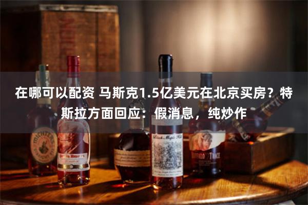 在哪可以配资 马斯克1.5亿美元在北京买房？特斯拉方面回应：假消息，纯炒作