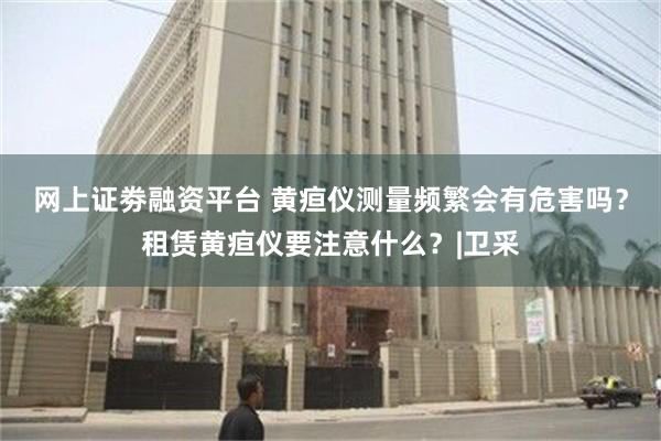 网上证劵融资平台 黄疸仪测量频繁会有危害吗？租赁黄疸仪要注意什么？|卫采