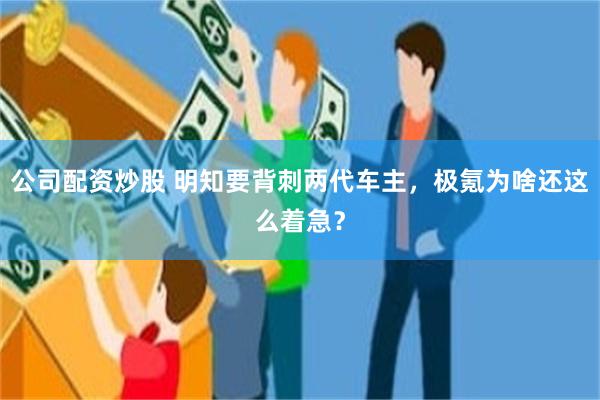 公司配资炒股 明知要背刺两代车主，极氪为啥还这么着急？