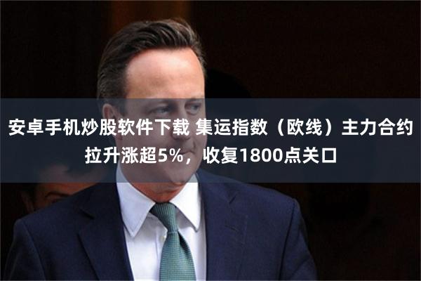 安卓手机炒股软件下载 集运指数（欧线）主力合约拉升涨超5%，收复1800点关口