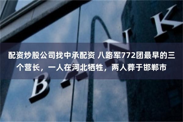 配资炒股公司找中承配资 八路军772团最早的三个营长，一人在河北牺牲，两人葬于邯郸市