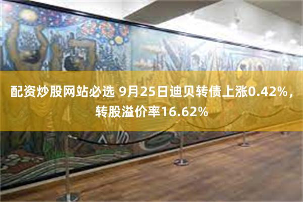 配资炒股网站必选 9月25日迪贝转债上涨0.42%，转股溢价率16.62%