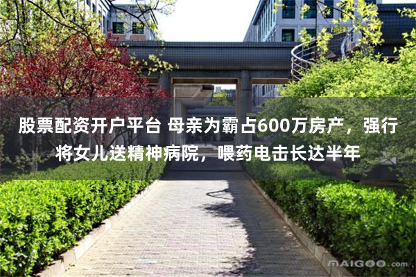 股票配资开户平台 母亲为霸占600万房产，强行将女儿送精神病院，喂药电击长达半年