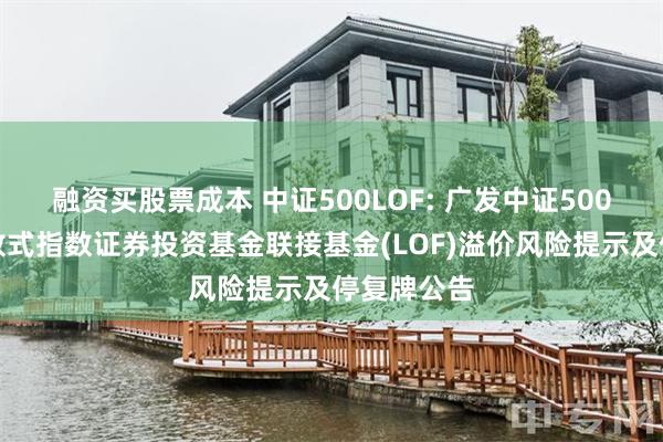 融资买股票成本 中证500LOF: 广发中证500交易型开放式指数证券投资基金联接基金(LOF)溢价风险提示及停复牌公告