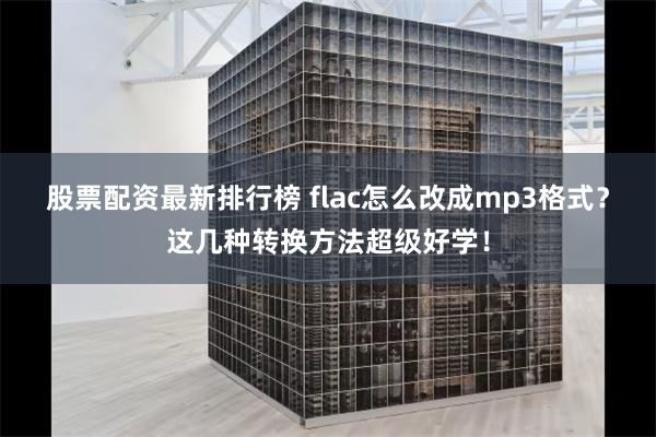 股票配资最新排行榜 flac怎么改成mp3格式？这几种转换方法超级好学！