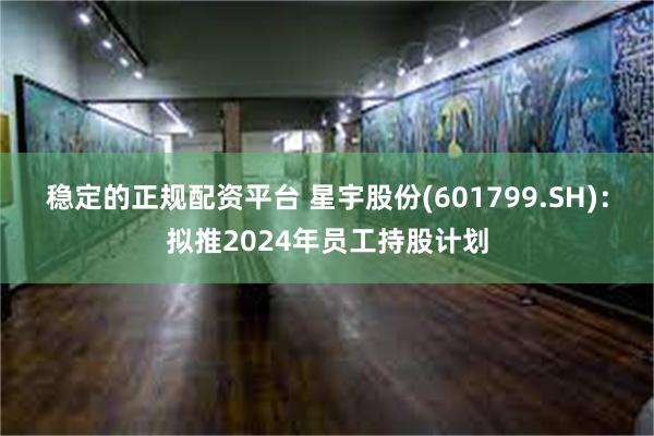 稳定的正规配资平台 星宇股份(601799.SH)：拟推2024年员工持股计划