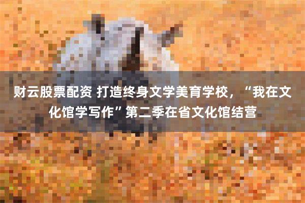 财云股票配资 打造终身文学美育学校，“我在文化馆学写作”第二季在省文化馆结营