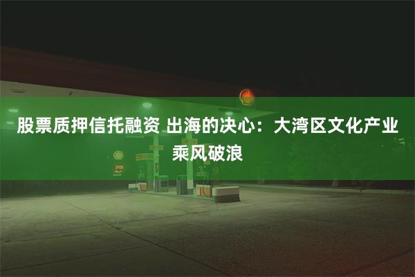 股票质押信托融资 出海的决心：大湾区文化产业乘风破浪