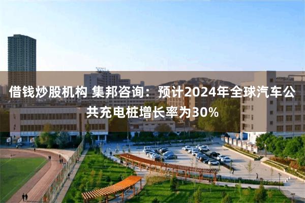 借钱炒股机构 集邦咨询：预计2024年全球汽车公共充电桩增长率为30%