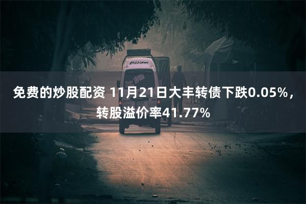 免费的炒股配资 11月21日大丰转债下跌0.05%，转股溢价率41.77%