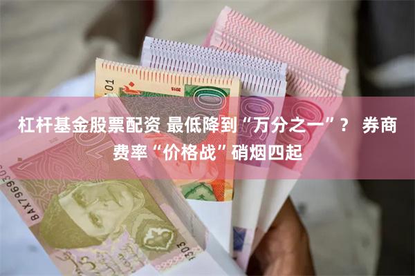 杠杆基金股票配资 最低降到“万分之一”？ 券商费率“价格战”硝烟四起