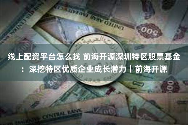 线上配资平台怎么找 前海开源深圳特区股票基金：深挖特区优质企业成长潜力丨前海开源