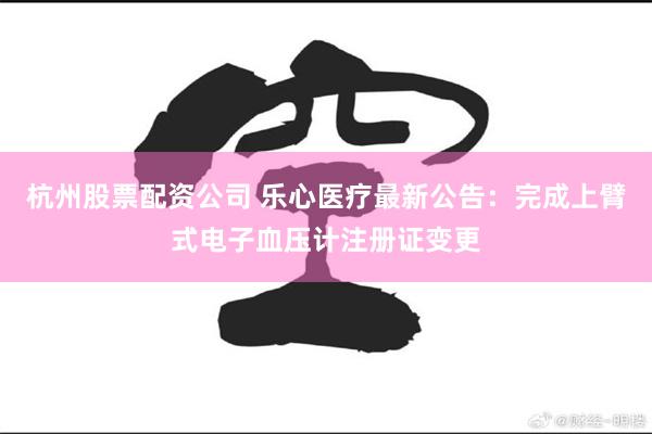 杭州股票配资公司 乐心医疗最新公告：完成上臂式电子血压计注册证变更