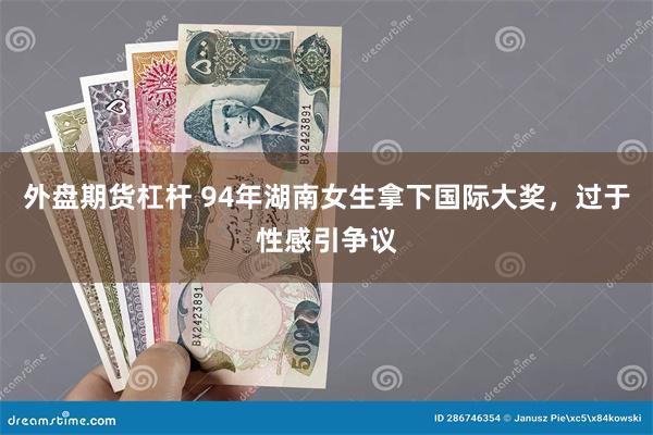 外盘期货杠杆 94年湖南女生拿下国际大奖，过于性感引争议