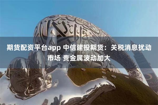 期货配资平台app 中信建投期货：关税消息扰动市场 贵金属波动加大