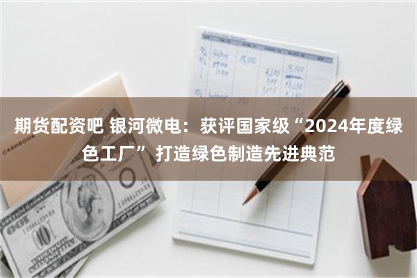 期货配资吧 银河微电：获评国家级“2024年度绿色工厂” 打造绿色制造先进典范