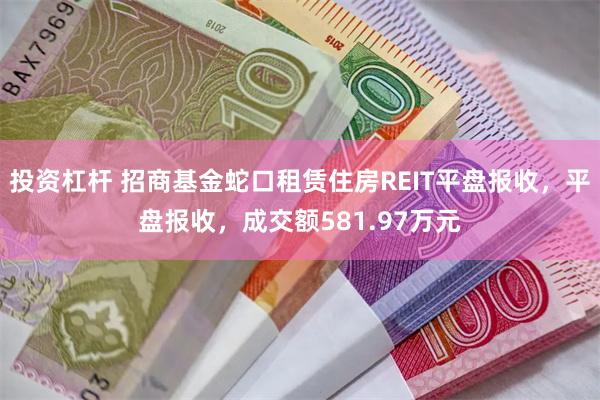 投资杠杆 招商基金蛇口租赁住房REIT平盘报收，平盘报收，成交额581.97万元