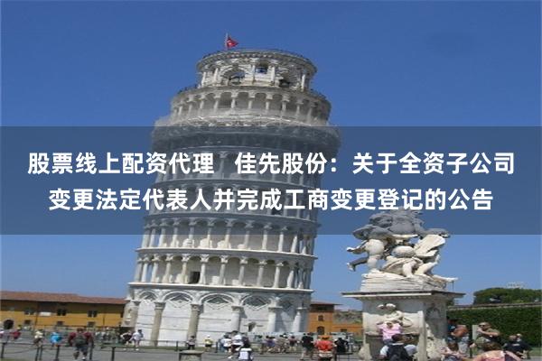 股票线上配资代理   佳先股份：关于全资子公司变更法定代表人并完成工商变更登记的公告