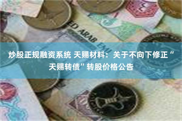 炒股正规融资系统 天赐材料：关于不向下修正“天赐转债”转股价格公告